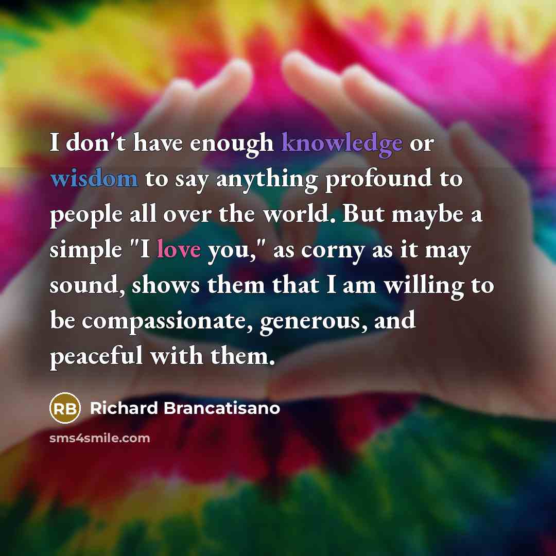 “I don't have enough knowledge or wisdom to say anything profound to people all over the world. But maybe a simple "I love you," as corny as it may sound, shows them that I am willing to be compassionate, generous, and peaceful with them.” quote by Richard Brancatisano