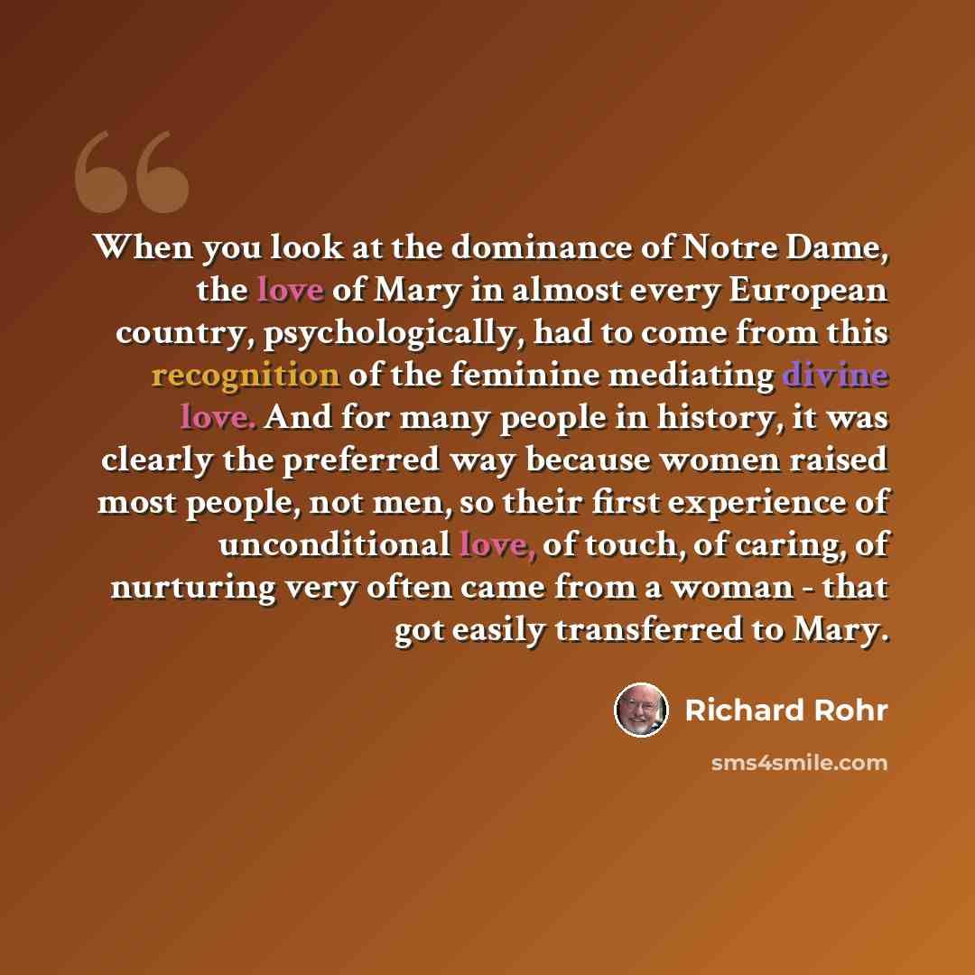 “When you look at the dominance of Notre Dame, the love of Mary in almost every European country, psychologically, had to come from this recognition of the feminine mediating divine love. And for many people in history, it was clearly the preferred way because women raised most people, not men, so…” quote by Richard Rohr