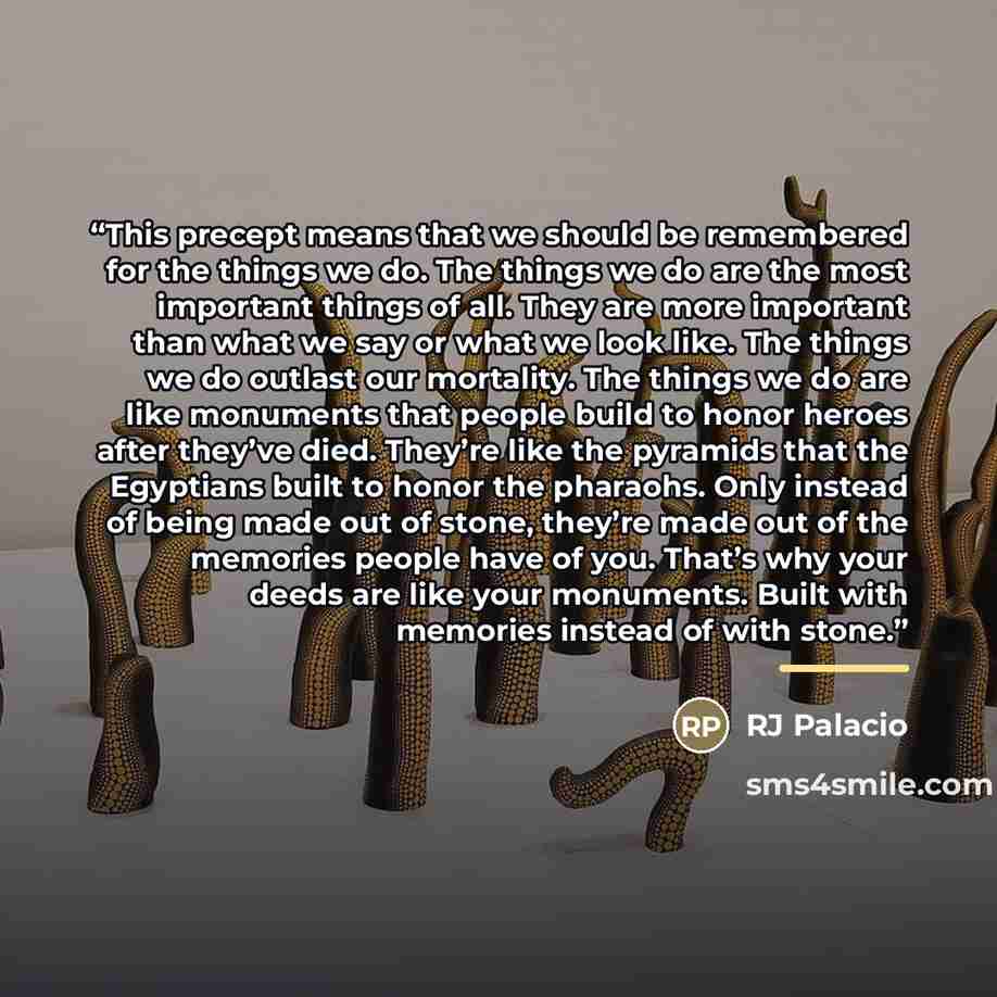 “This precept means that we should be remembered for the things we do. The things we do are the most important things of all. They are more important than what we say or what we look like. The things we do outlast our mortality. The things we do are like monuments that people build to honor heroes…” quote by RJ Palacio