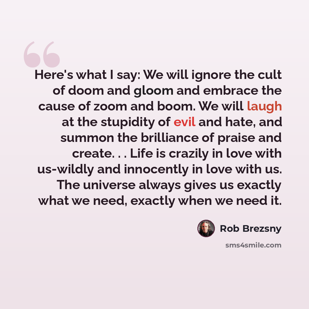 “Here's what I say: We will ignore the cult of doom and gloom and embrace the cause of zoom and boom. We will laugh at the stupidity of evil and hate, and summon the brilliance of praise and create. . . Life is crazily in love with us-wildly and innocently in love with us. The universe always gives…” quote by Rob Brezsny
