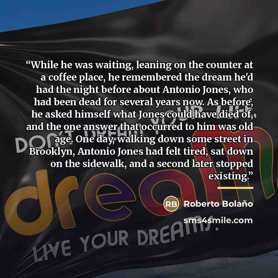 “While he was waiting, leaning on the counter at a coffee place, he remembered the dream he'd had the night before about Antonio Jones, who had been dead for several years now. As before, he asked himself what Jones could have died of, and the one answer that occurred to him was old age. One day…” quote by Roberto Bolaño