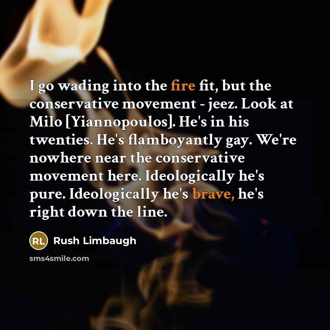 “I go wading into the fire fit, but the conservative movement - jeez. Look at Milo [Yiannopoulos]. He's in his twenties. He's flamboyantly gay. We're nowhere near the conservative movement here. Ideologically he's pure. Ideologically he's brave, he's right down the line.” quote by Rush Limbaugh