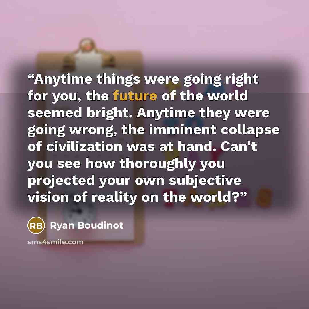 “Anytime things were going right for you, the future of the world seemed bright. Anytime they were going wrong, the imminent collapse of civilization was at hand. Can't you see how thoroughly you projected your own subjective vision of reality on the world?” quote by Ryan Boudinot