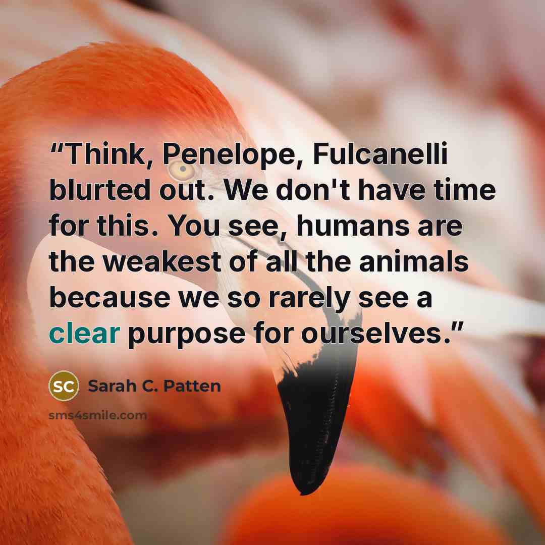“Think, Penelope, Fulcanelli blurted out. We don't have time for this. You see, humans are the weakest of all the animals because we so rarely see a clear purpose for ourselves.” quote by Sarah C. Patten