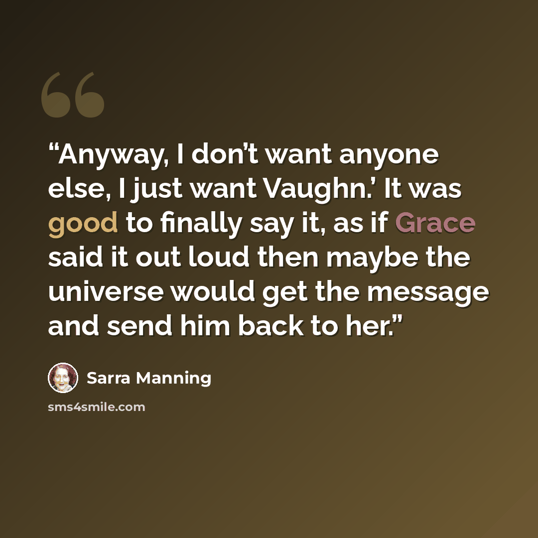 “Anyway, I don’t want anyone else, I just want Vaughn.’ It was good to finally say it, as if Grace said it out loud then maybe the universe would get the message and send him back to her.” quote by Sarra Manning