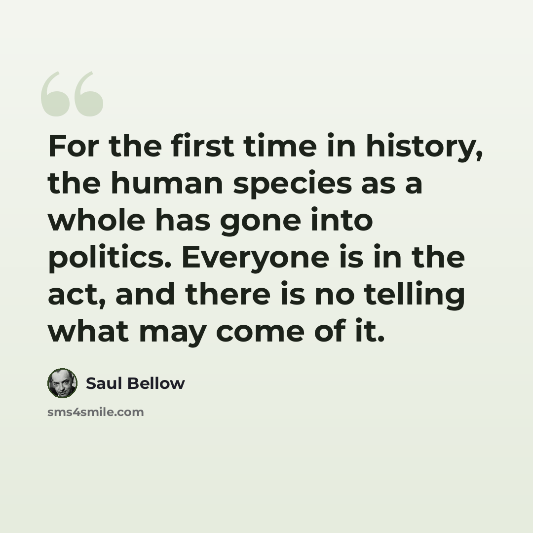 “For the first time in history, the human species as a whole has gone into politics. Everyone is in the act, and there is no telling what may come of it.” quote by Saul Bellow