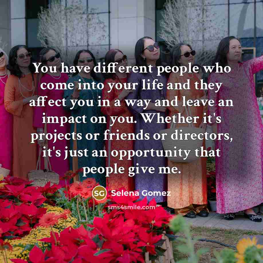 “You have different people who come into your life and they affect you in a way and leave an impact on you. Whether it's projects or friends or directors, it's just an opportunity that people give me.” quote by Selena Gomez