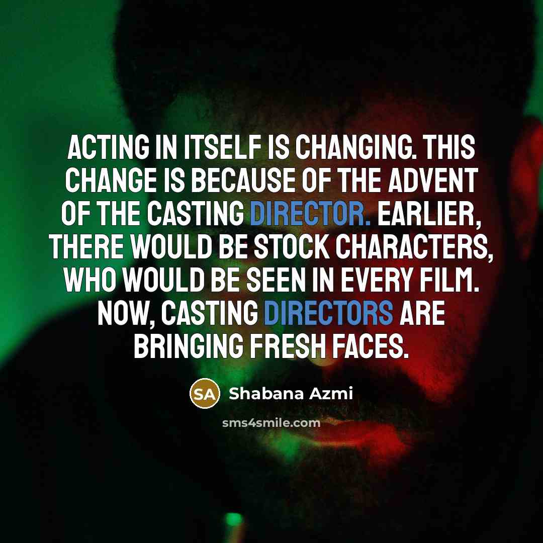 “Acting in itself is changing. This change is because of the advent of the casting director. Earlier, there would be stock characters, who would be seen in every film. Now, casting directors are bringing fresh faces.” quote by Shabana Azmi