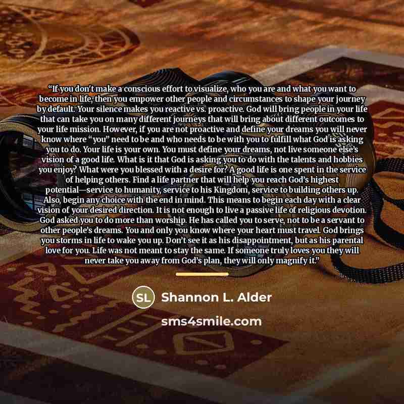 “If you don't make a conscious effort to visualize, who you are and what you want to become in life, then you empower other people and circumstances to shape your journey by default. Your silence makes you reactive vs. proactive. God will bring people in your life that can take you on many…” quote by Shannon L. Alder