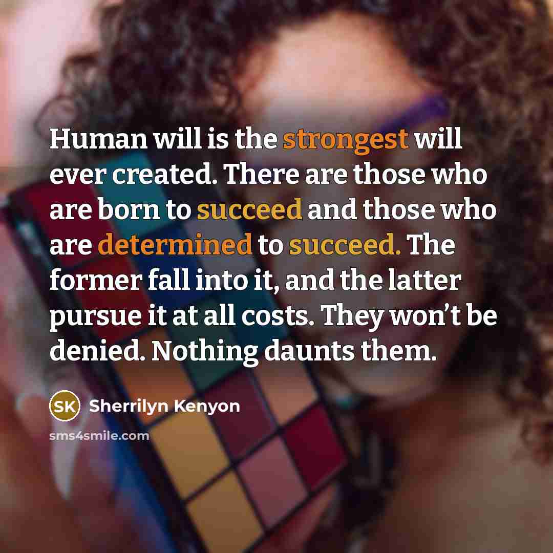 “Human will is the strongest will ever created. There are those who are born to succeed and those who are determined to succeed. The former fall into it, and the latter pursue it at all costs. They won’t be denied. Nothing daunts them.” quote by Sherrilyn Kenyon