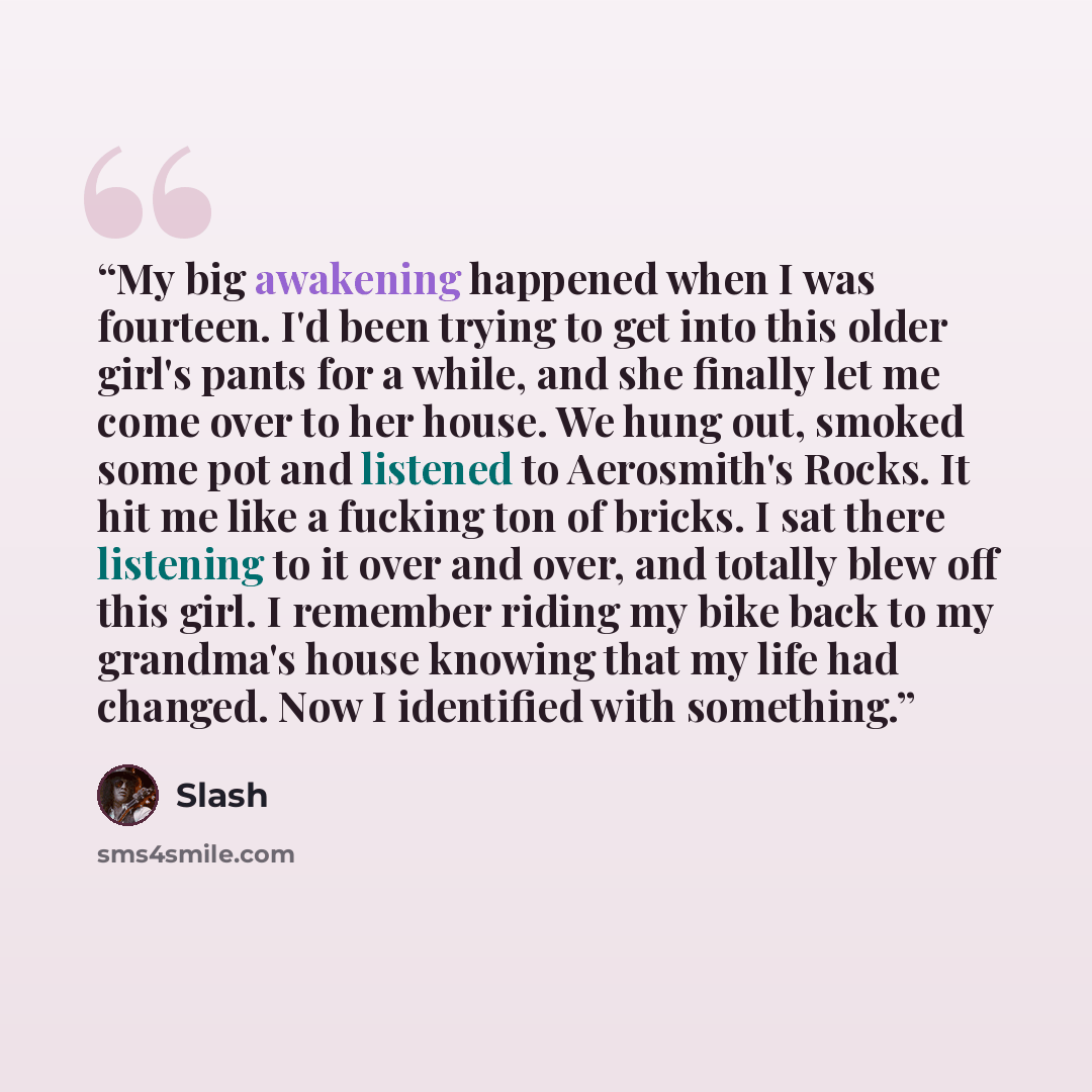 “My big awakening happened when I was fourteen. I'd been trying to get into this older girl's pants for a while, and she finally let me come over to her house. We hung out, smoked some pot and listened to Aerosmith's Rocks. It hit me like a fucking ton of bricks. I sat there listening to it over…” quote by Slash