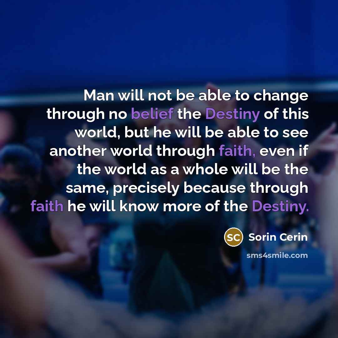 “Man will not be able to change through no belief the Destiny of this world, but he will be able to see another world through faith, even if the world as a whole will be the same, precisely because through faith he will know more of the Destiny.” quote by Sorin Cerin