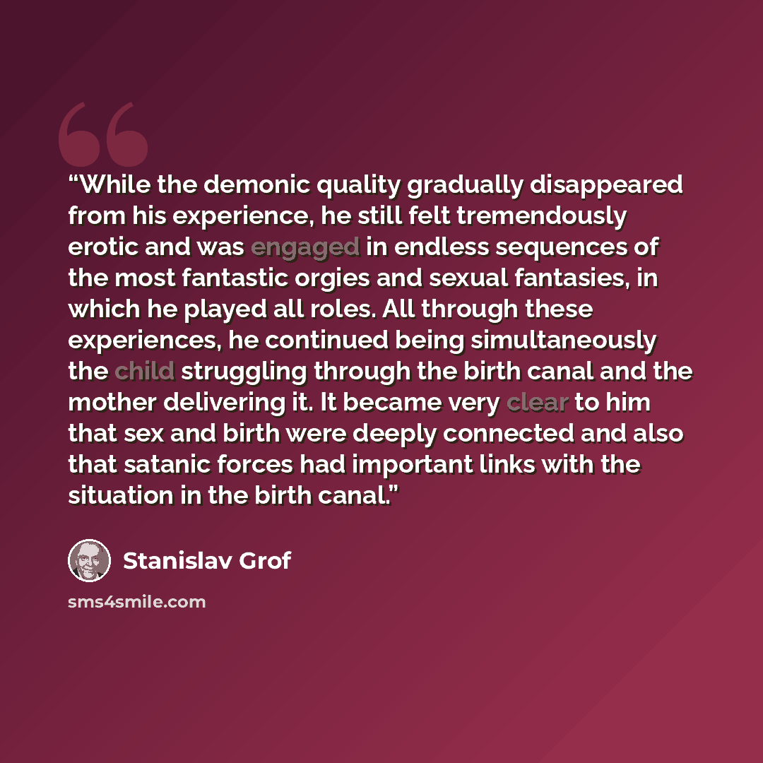 “While the demonic quality gradually disappeared from his experience, he still felt tremendously erotic and was engaged in endless sequences of the most fantastic orgies and sexual fantasies, in which he played all roles. All through these experiences, he continued being simultaneously the child…” quote by Stanislav Grof
