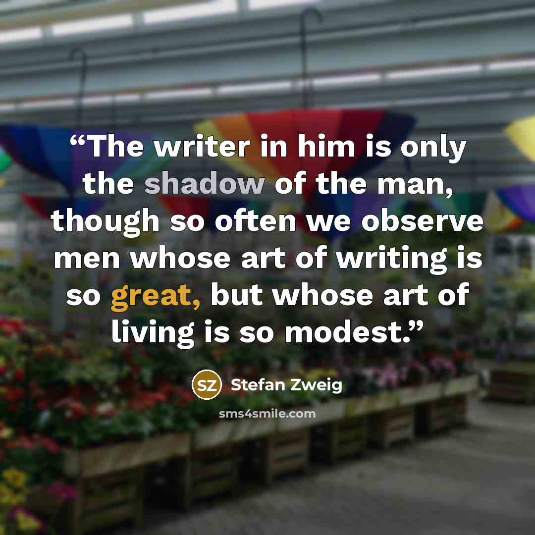 “The writer in him is only the shadow of the man, though so often we observe men whose art of writing is so great, but whose art of living is so modest.” quote by Stefan Zweig