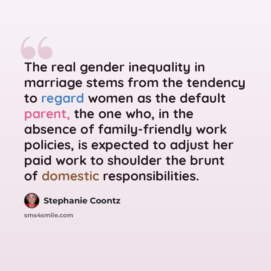 “The real gender inequality in marriage stems from the tendency to regard women as the default parent, the one who, in the absence of family-friendly work policies, is expected to adjust her paid work to shoulder the brunt of domestic responsibilities.” quote by Stephanie Coontz
