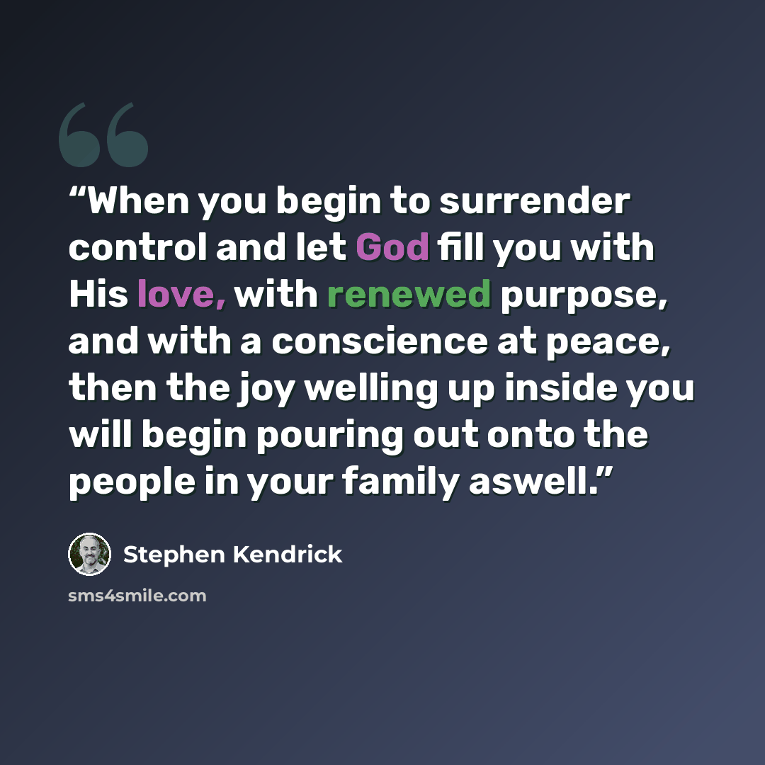 “When you begin to surrender control and let God fill you with His love, with renewed purpose, and with a conscience at peace, then the joy welling up inside you will begin pouring out onto the people in your family aswell.” quote by Stephen Kendrick