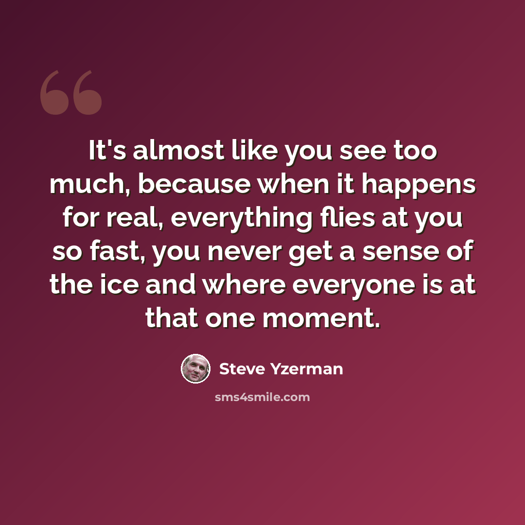 “It's almost like you see too much, because when it happens for real, everything flies at you so fast, you never get a sense of the ice and where everyone is at that one moment.” quote by Steve Yzerman