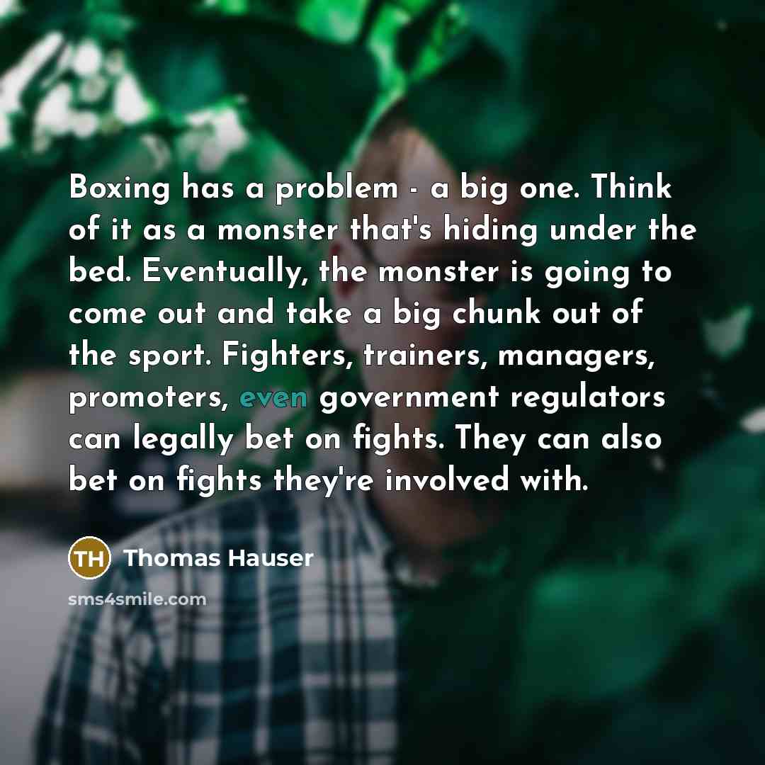 “Boxing has a problem - a big one. Think of it as a monster that's hiding under the bed. Eventually, the monster is going to come out and take a big chunk out of the sport. Fighters, trainers, managers, promoters, even government regulators can legally bet on fights. They can also bet on fights…” quote by Thomas Hauser