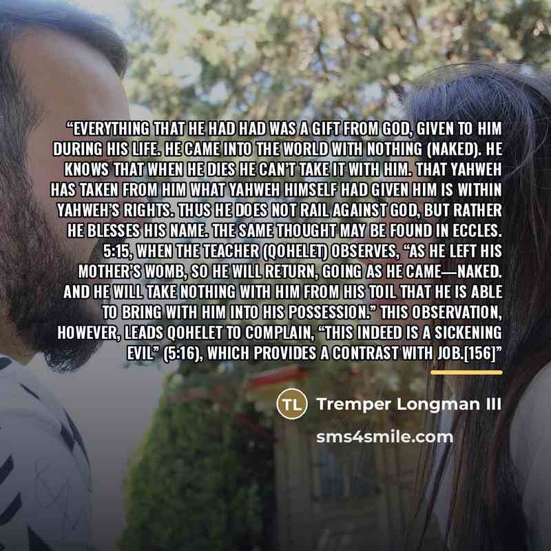 “Everything that he had had was a gift from God, given to him during his life. He came into the world with nothing (naked). He knows that when he dies he can’t take it with him. That Yahweh has taken from him what Yahweh himself had given him is within Yahweh’s rights. Thus he does not rail against…” quote by Tremper Longman III
