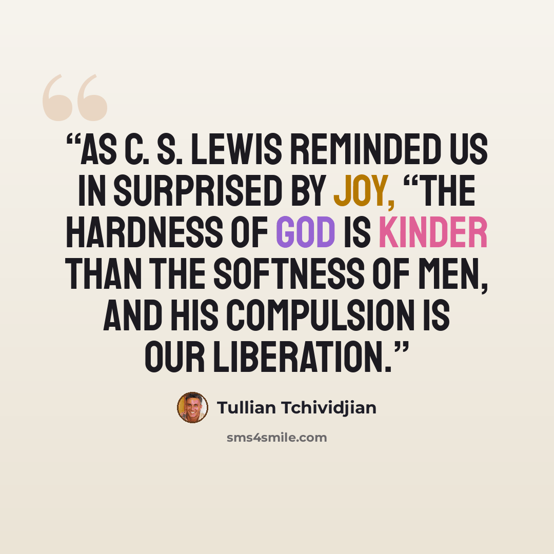 “As C. S. Lewis reminded us in Surprised by Joy, “The hardness of God is kinder than the softness of men, and His compulsion is our liberation.” quote by Tullian Tchividjian