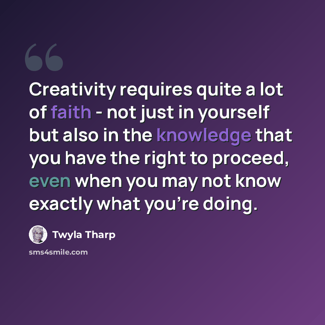 “Creativity requires quite a lot of faith - not just in yourself but also in the knowledge that you have the right to proceed, even when you may not know exactly what you're doing.” quote by Twyla Tharp