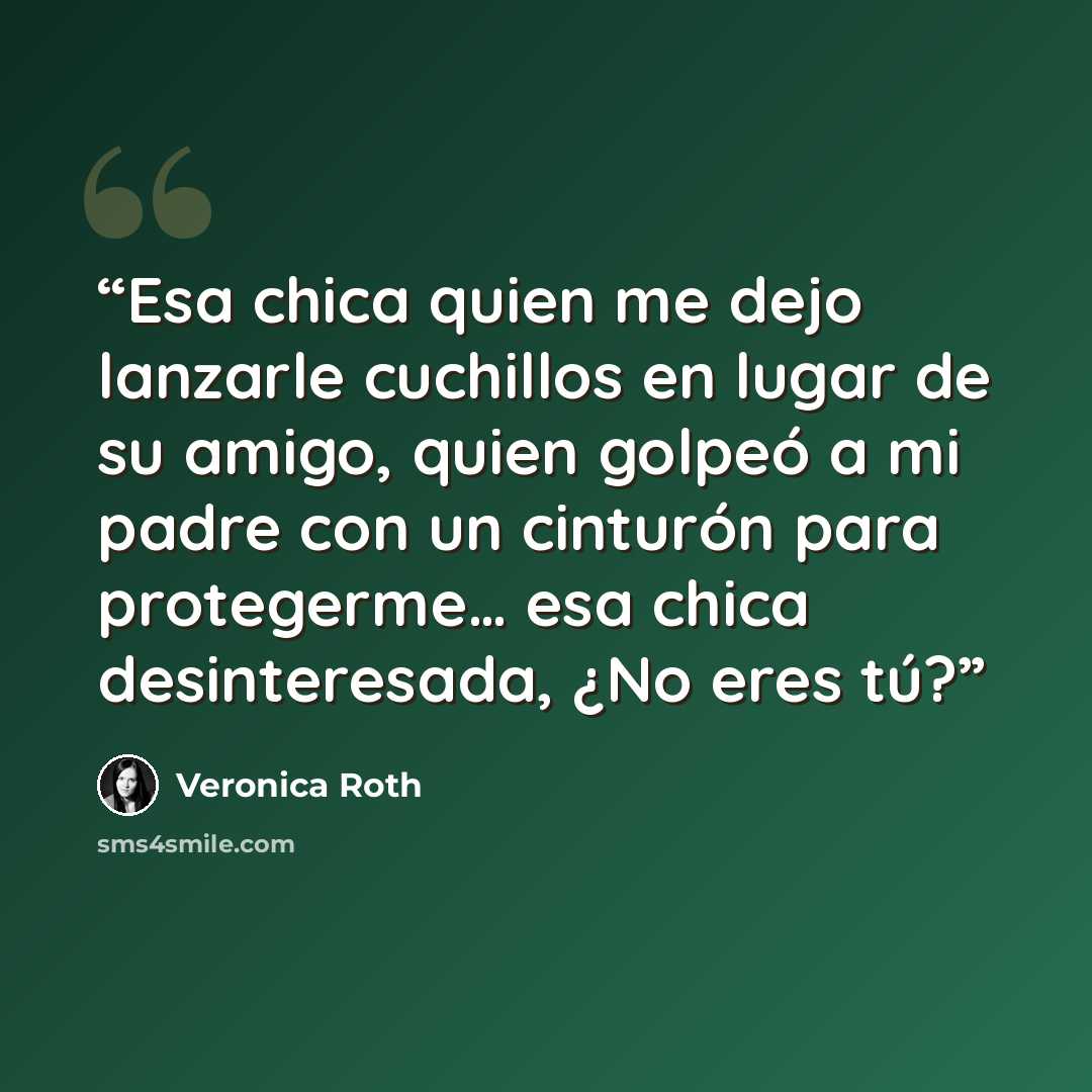 “Esa chica quien me dejo lanzarle cuchillos en lugar de su amigo, quien golpeó a mi padre con un cinturón para protegerme… esa chica desinteresada, ¿No eres tú?” quote by Veronica Roth