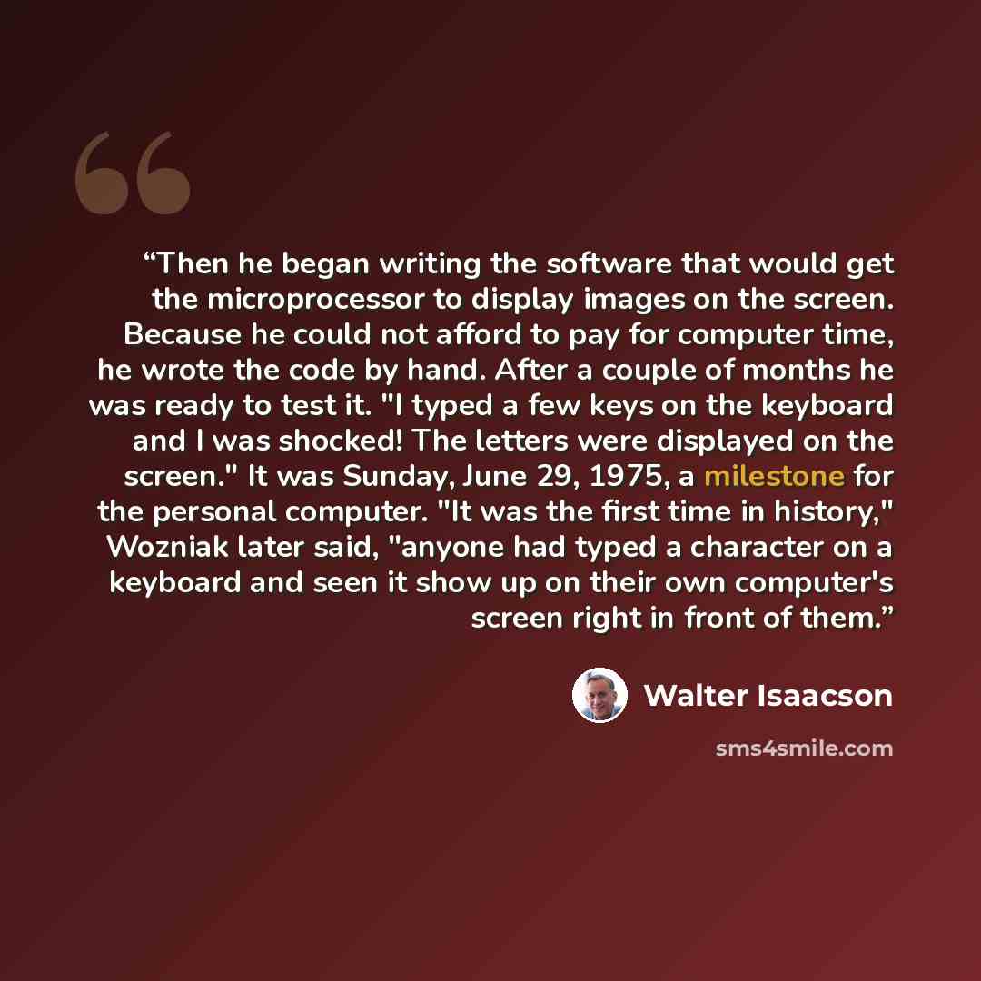 “Then he began writing the software that would get the microprocessor to display images on the screen. Because he could not afford to pay for computer time, he wrote the code by hand. After a couple of months he was ready to test it. "I typed a few keys on the keyboard and I was shocked! The…” quote by Walter Isaacson