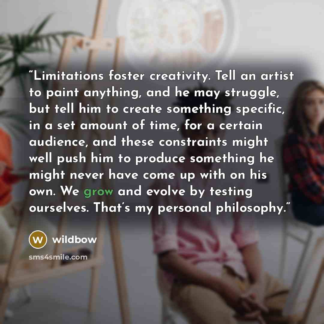 “Limitations foster creativity. Tell an artist to paint anything, and he may struggle, but tell him to create something specific, in a set amount of time, for a certain audience, and these constraints might well push him to produce something he might never have come up with on his own. We grow and…” quote by wildbow