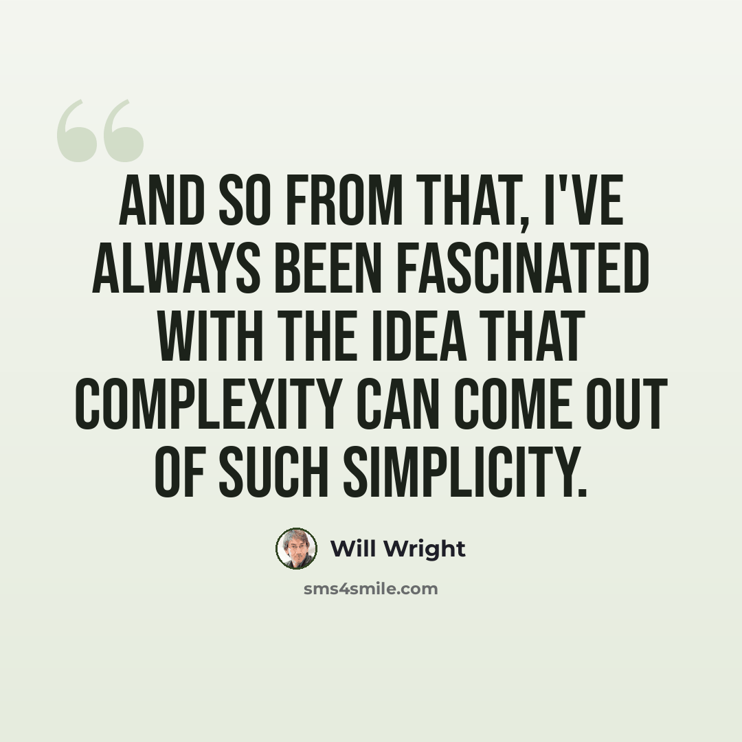 “And so from that, I've always been fascinated with the idea that complexity can come out of such simplicity.” quote by Will Wright