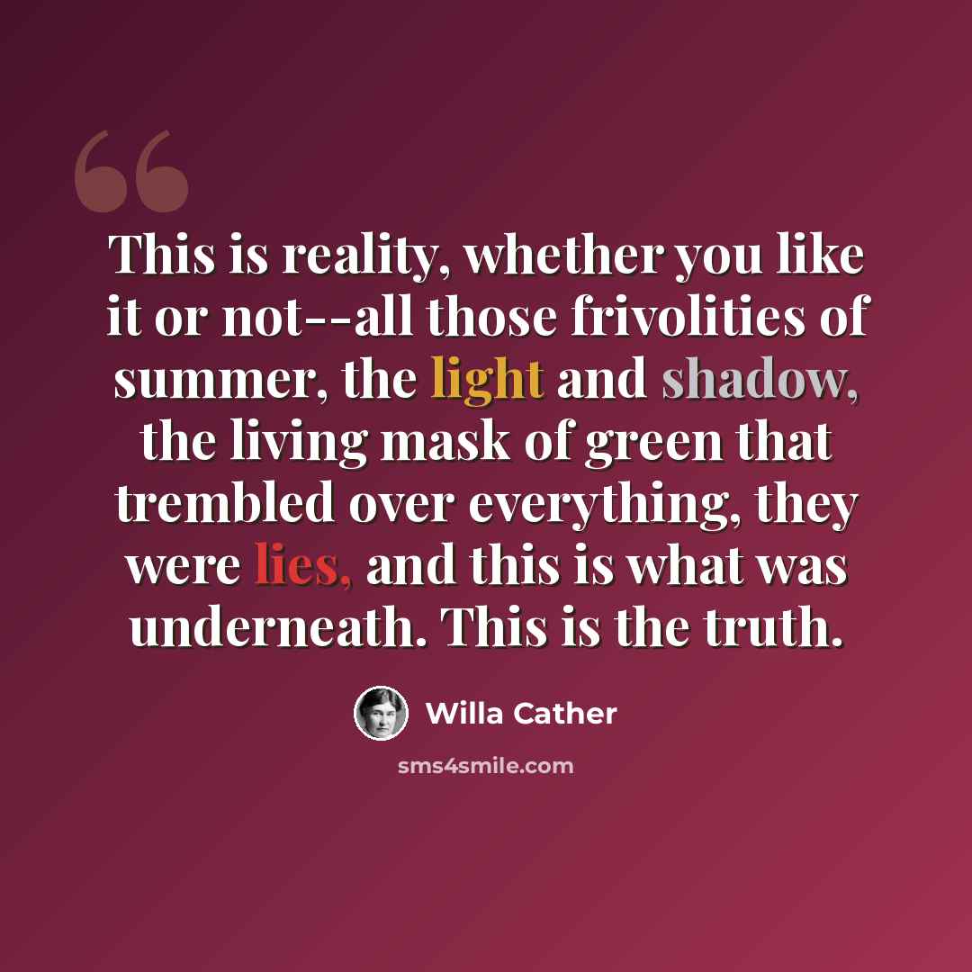 “This is reality, whether you like it or not--all those frivolities of summer, the light and shadow, the living mask of green that trembled over everything, they were lies, and this is what was underneath. This is the truth.” quote by Willa Cather