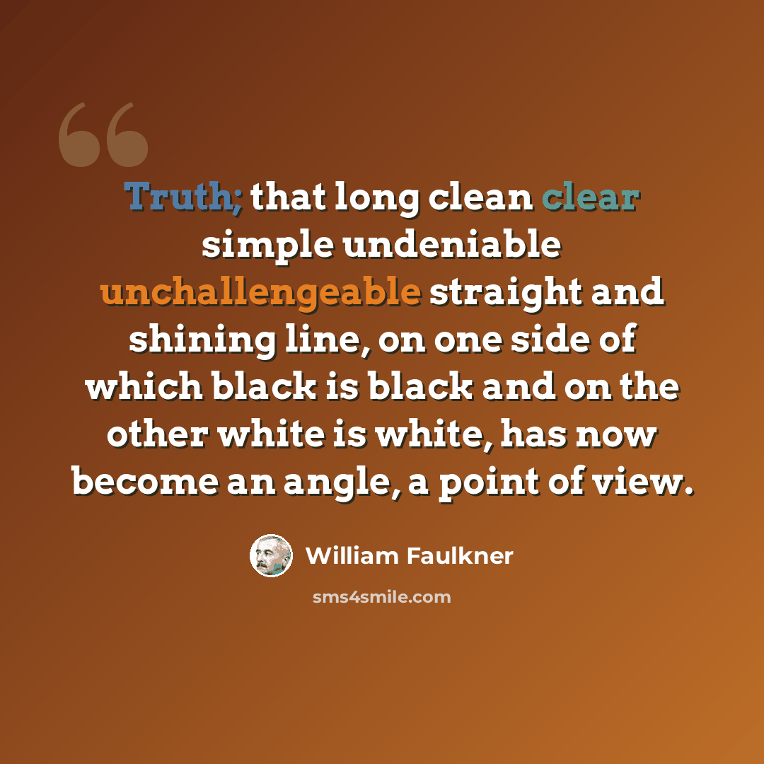 “Truth; that long clean clear simple undeniable unchallengeable straight and shining line, on one side of which black is black and on the other white is white, has now become an angle, a point of view.” quote by William Faulkner