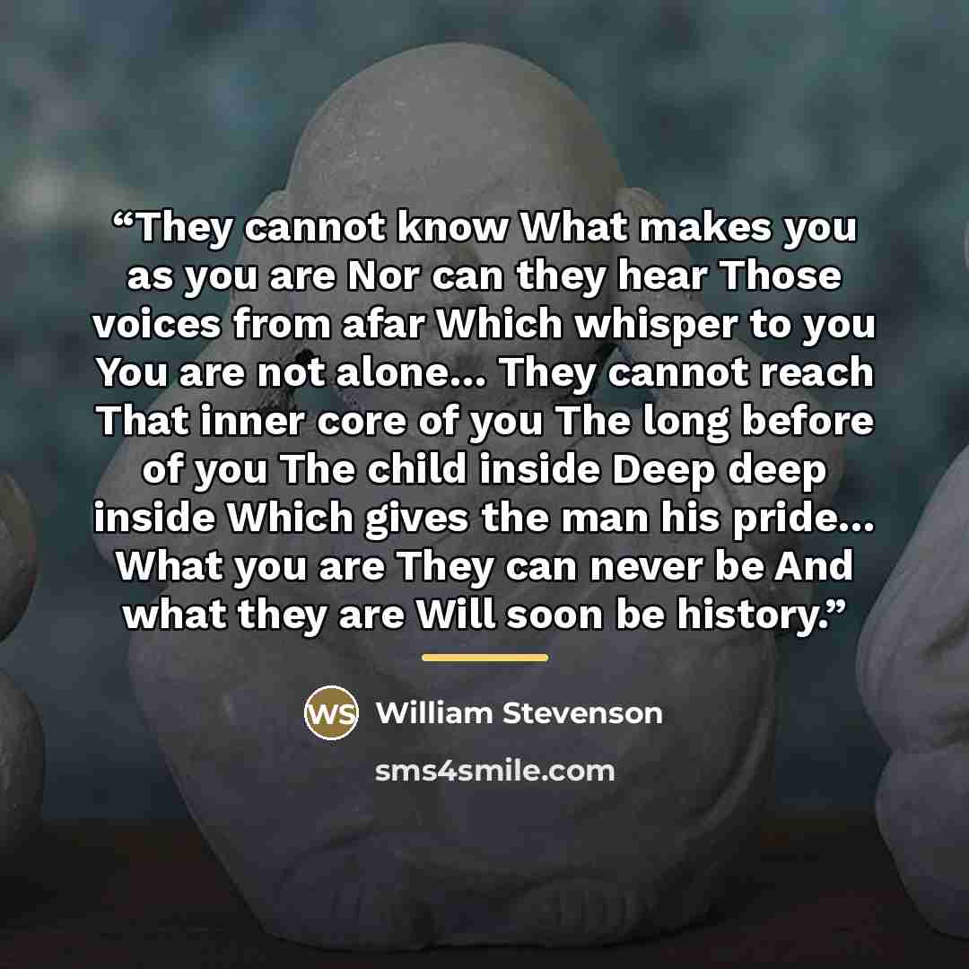 “They cannot know What makes you as you are Nor can they hear Those voices from afar Which whisper to you You are not alone… They cannot reach That inner core of you The long before of you The child inside Deep deep inside Which gives the man his pride… What you are They can never be And what they…” quote by William Stevenson
