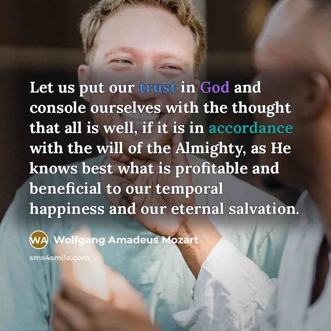 “Let us put our trust in God and console ourselves with the thought that all is well, if it is in accordance with the will of the Almighty, as He knows best what is profitable and beneficial to our temporal happiness and our eternal salvation.” quote by Wolfgang Amadeus Mozart