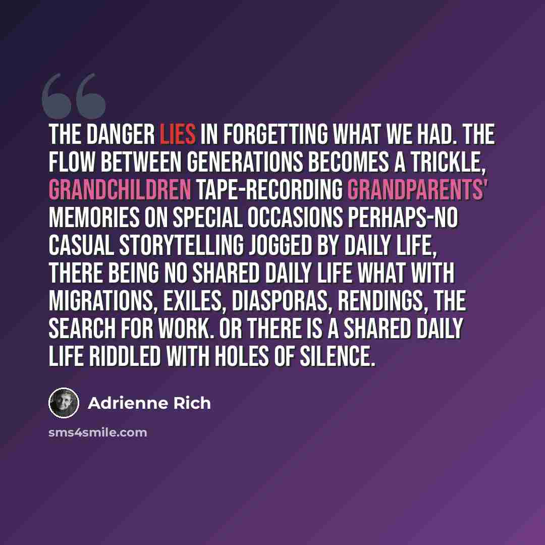 “The danger lies in forgetting what we had. The flow between generations becomes a trickle, grandchildren tape-recording grandparents' memories on special occasions perhaps-no casual storytelling jogged by daily life, there being no shared daily life what with migrations, exiles, diasporas…” quote by Adrienne Rich