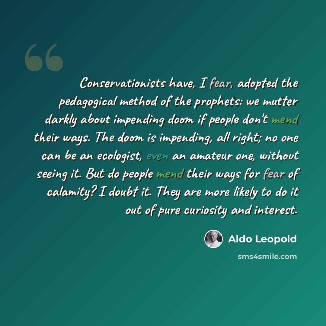 “Conservationists have, I fear, adopted the pedagogical method of the prophets: we mutter darkly about impending doom if people don't mend their ways. The doom is impending, all right; no one can be an ecologist, even an amateur one, without seeing it. But do people mend their ways for fear of…” quote by Aldo Leopold