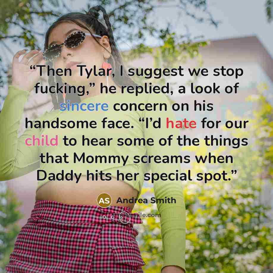 “Then Tylar, I suggest we stop fucking,” he replied, a look of sincere concern on his handsome face. “I’d hate for our child to hear some of the things that Mommy screams when Daddy hits her special spot.” quote by Andrea Smith