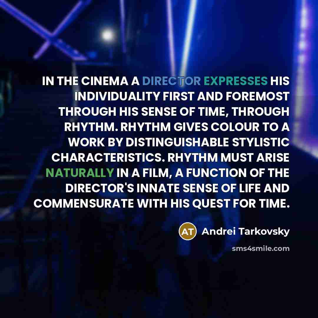 “IN THE CINEMA A DIRECTOR EXPRESSES HIS INDIVIDUALITY FIRST AND FOREMOST THROUGH HIS SENSE OF TIME, THROUGH RHYTHM. RHYTHM GIVES COLOUR TO A WORK BY DISTINGUISHABLE STYLISTIC CHARACTERISTICS. RHYTHM MUST ARISE NATURALLY IN A FILM, A FUNCTION OF THE DIRECTOR'S INNATE SENSE OF LIFE AND COMMENSURATE…” quote by Andrei Tarkovsky