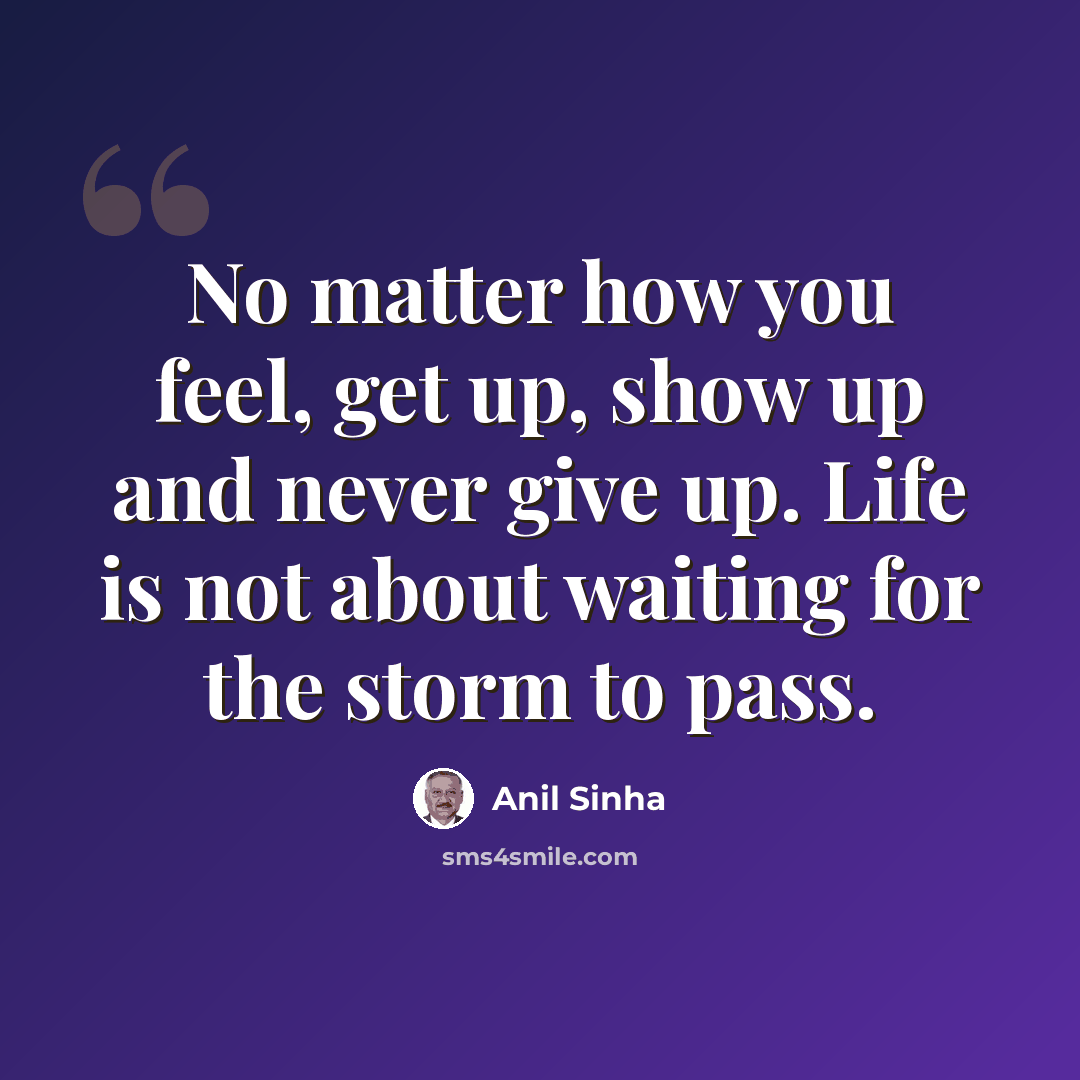 “No matter how you feel, get up, show up and never give up. Life is not about waiting for the storm to pass.” quote by Anil Sinha