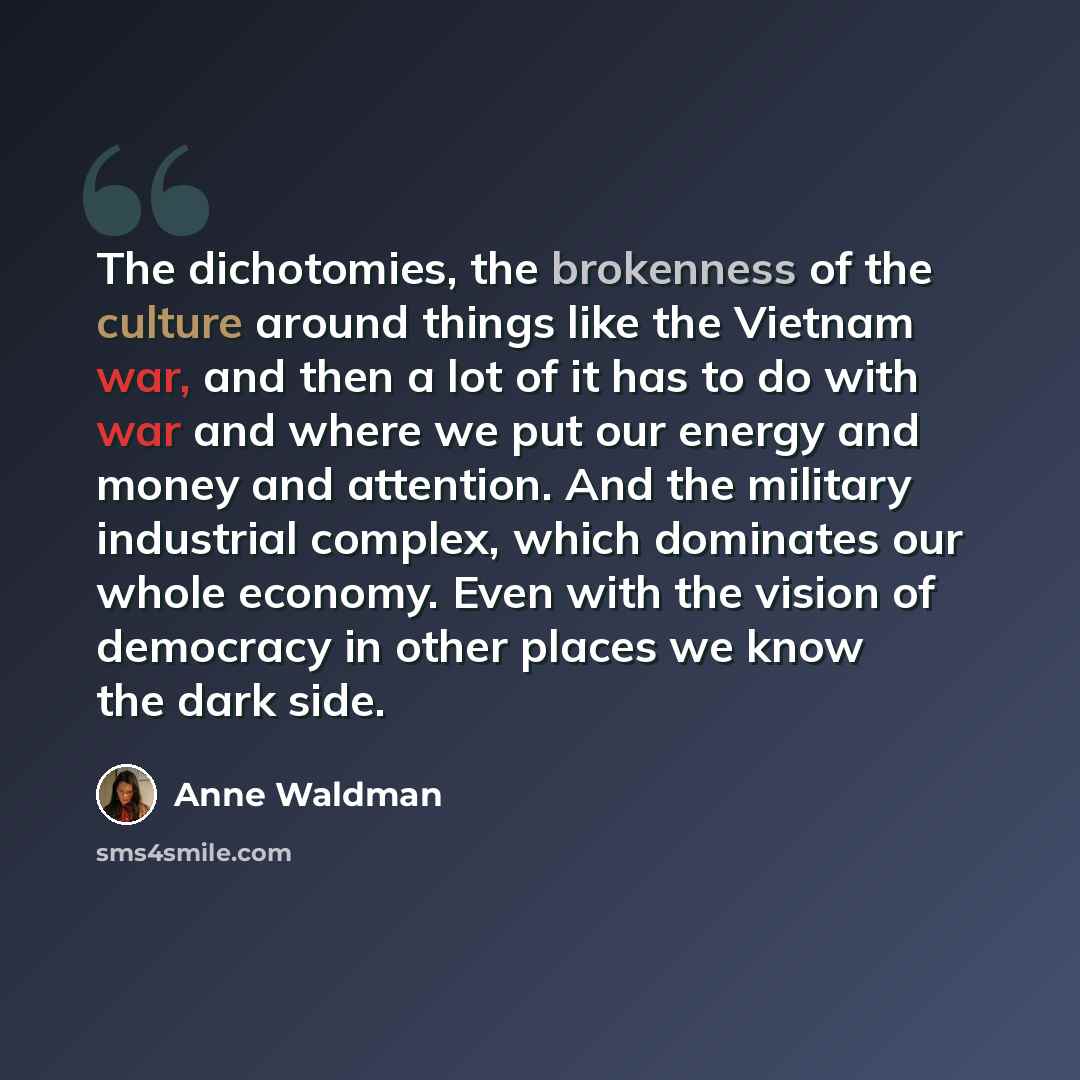 “The dichotomies, the brokenness of the culture around things like the Vietnam war, and then a lot of it has to do with war and where we put our energy and money and attention. And the military industrial complex, which dominates our whole economy. Even with the vision of democracy in other places…” quote by Anne Waldman