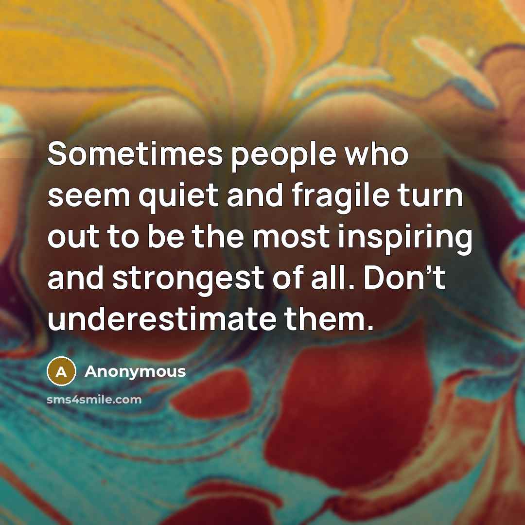 “Sometimes people who seem quiet and fragile turn out to be the most inspiring and strongest of all. Don't underestimate them.” quote by Anonymous