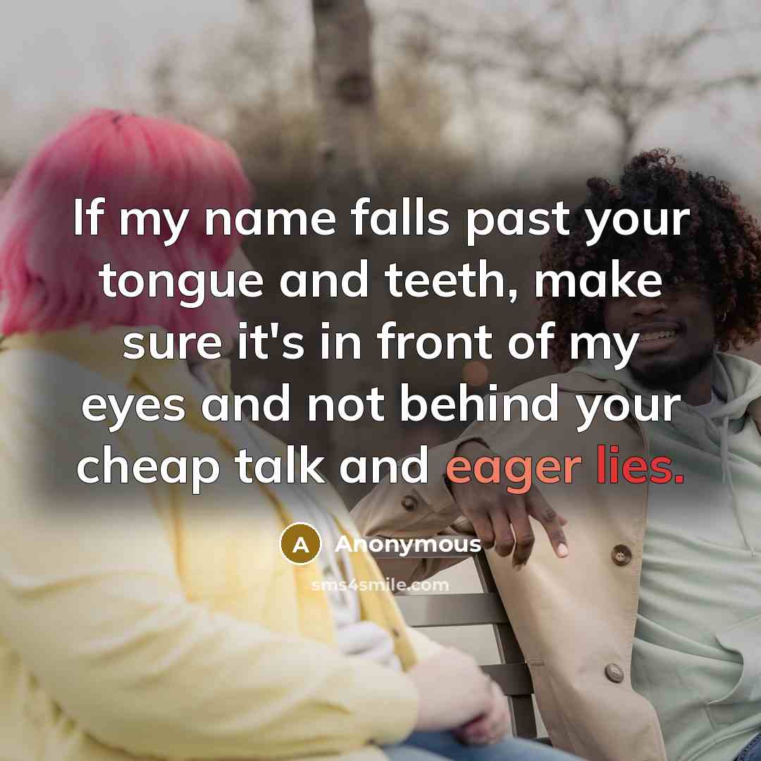 “If my name falls past your tongue and teeth, make sure it's in front of my eyes and not behind your cheap talk and eager lies.” quote by Anonymous