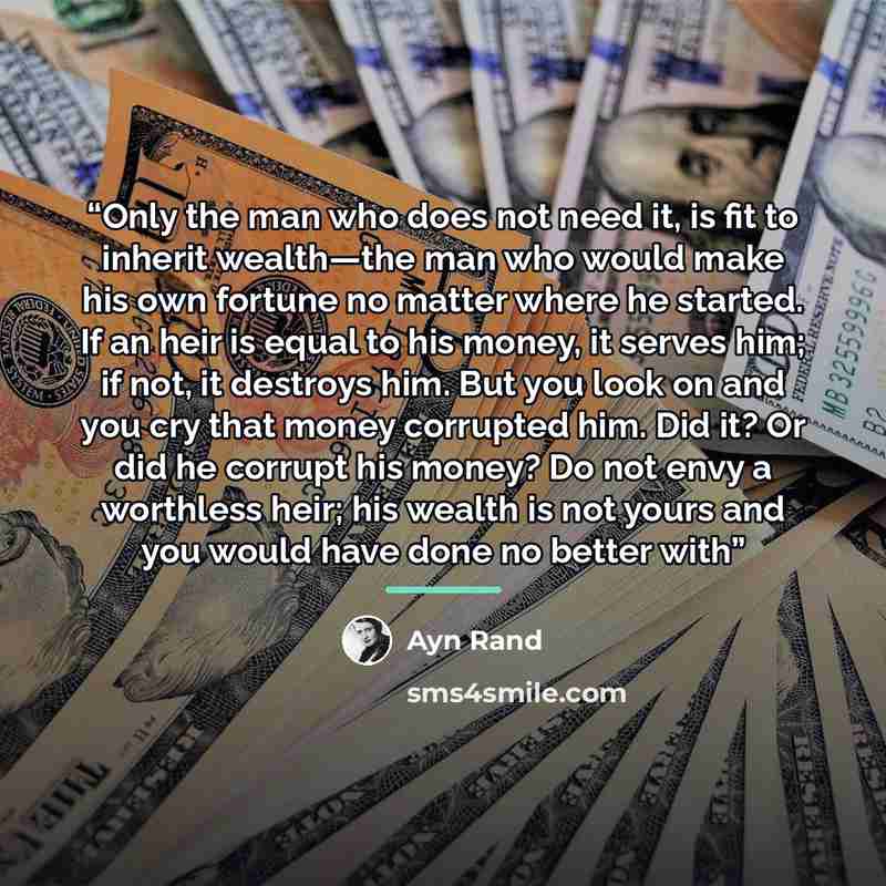 “Only the man who does not need it, is fit to inherit wealth—the man who would make his own fortune no matter where he started. If an heir is equal to his money, it serves him; if not, it destroys him. But you look on and you cry that money corrupted him. Did it? Or did he corrupt his money? Do not…” quote by Ayn Rand