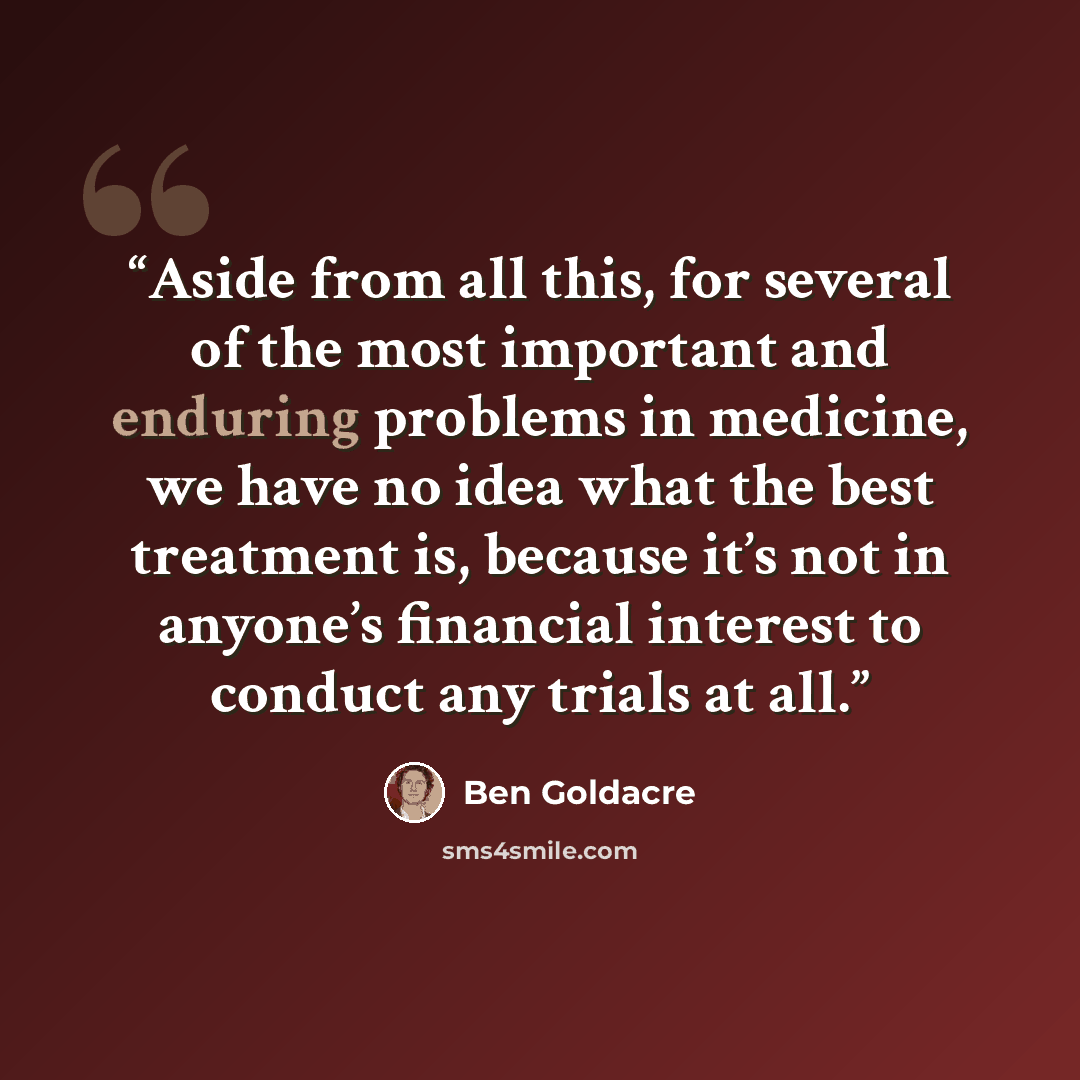 “Aside from all this, for several of the most important and enduring problems in medicine, we have no idea what the best treatment is, because it’s not in anyone’s financial interest to conduct any trials at all.” quote by Ben Goldacre