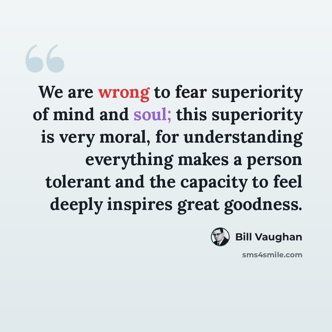 “We are wrong to fear superiority of mind and soul; this superiority is very moral, for understanding everything makes a person tolerant and the capacity to feel deeply inspires great goodness.” quote by Bill Vaughan