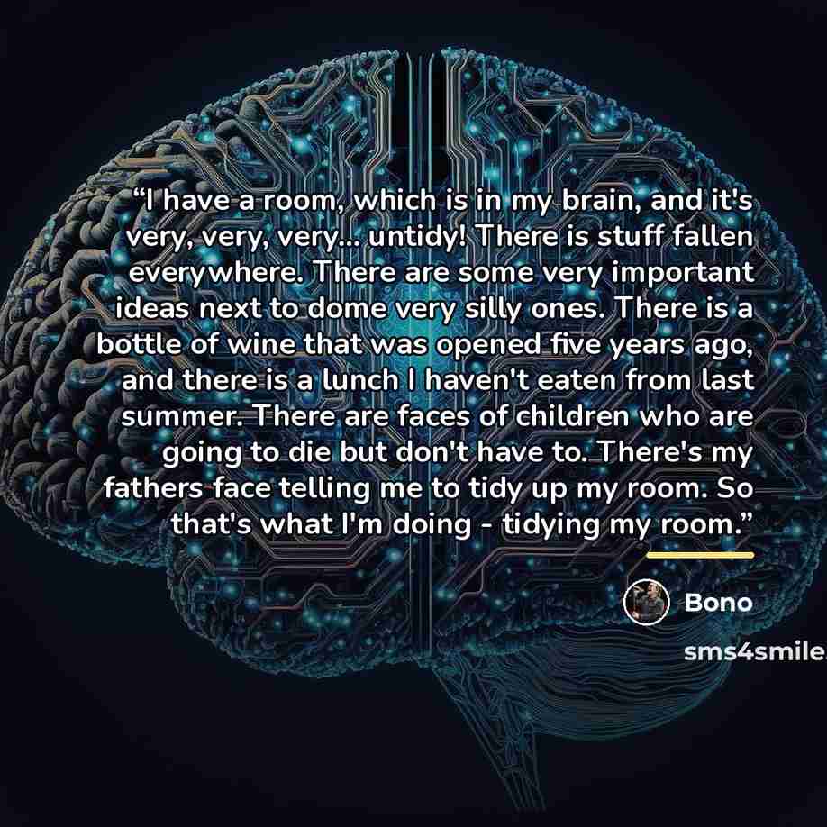“I have a room, which is in my brain, and it's very, very, very... untidy! There is stuff fallen everywhere. There are some very important ideas next to dome very silly ones. There is a bottle of wine that was opened five years ago, and there is a lunch I haven't eaten from last summer. There are…” quote by Bono