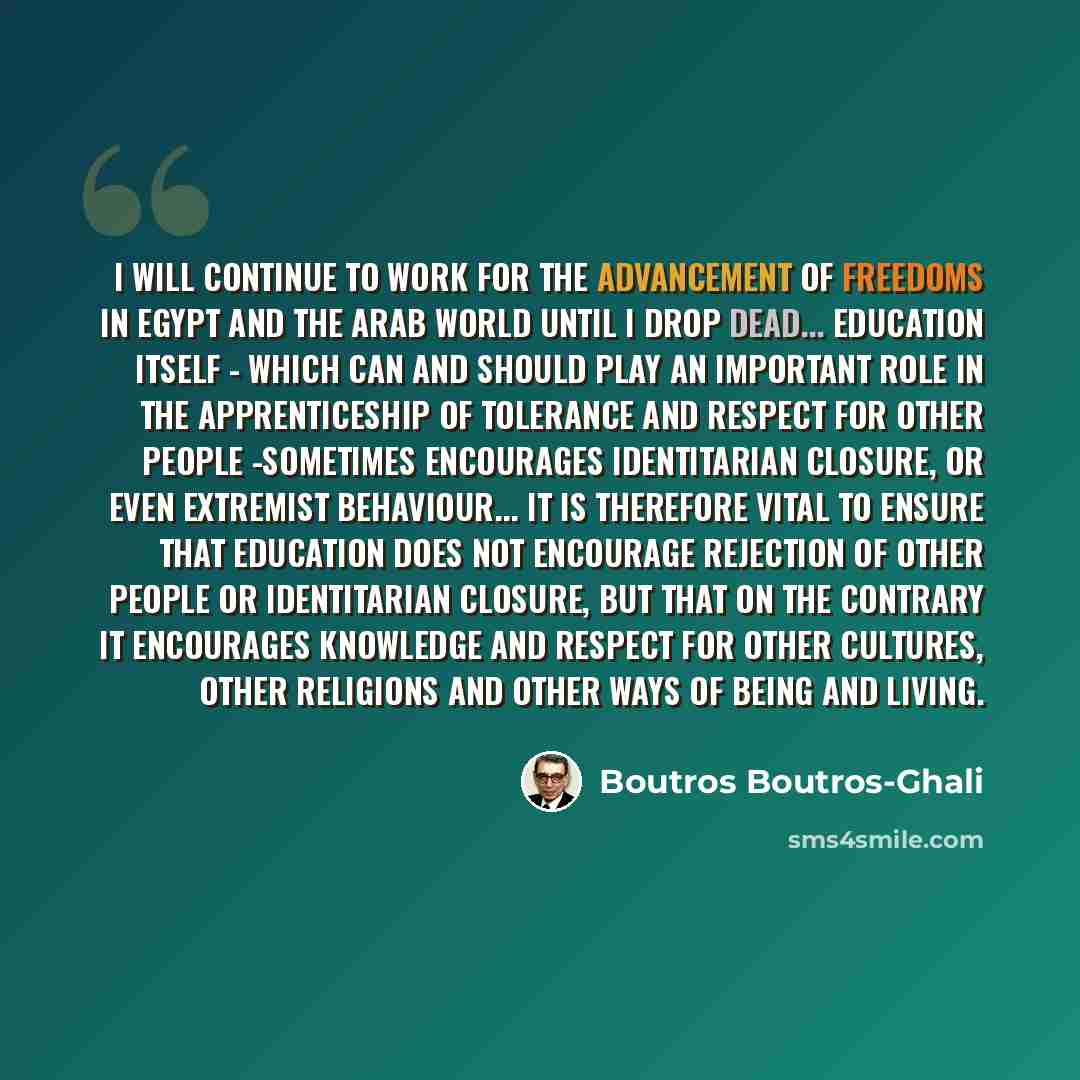 “I will continue to work for the advancement of freedoms in Egypt and the Arab world until I drop dead... Education itself - which can and should play an important role in the apprenticeship of tolerance and respect for other people -sometimes encourages identitarian closure, or even extremist…” quote by Boutros Boutros-Ghali