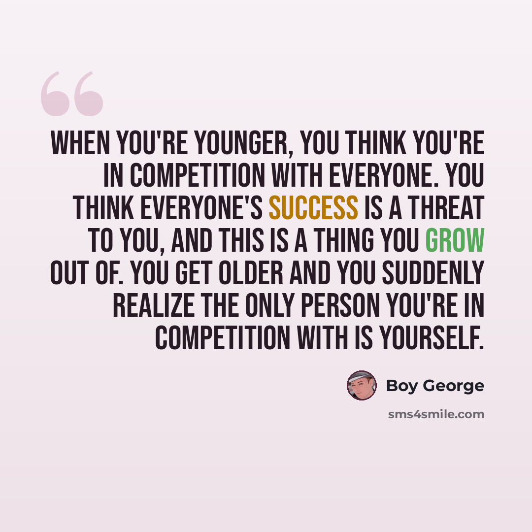 “When you're younger, you think you're in competition with everyone. You think everyone's success is a threat to you, and this is a thing you grow out of. You get older and you suddenly realize the only person you're in competition with is yourself.” quote by Boy George