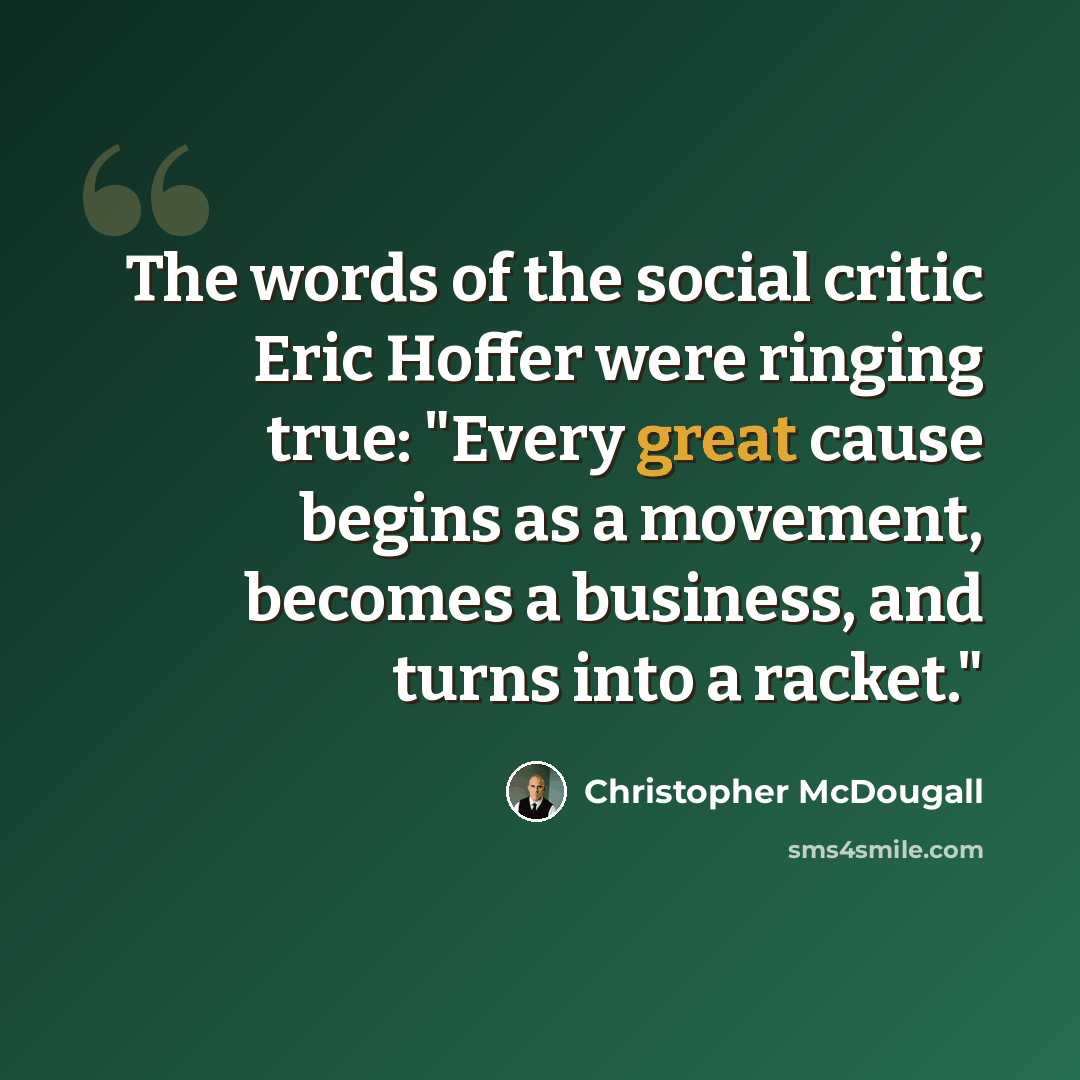 “The words of the social critic Eric Hoffer were ringing true: "Every great cause begins as a movement, becomes a business, and turns into a racket."” quote by Christopher McDougall