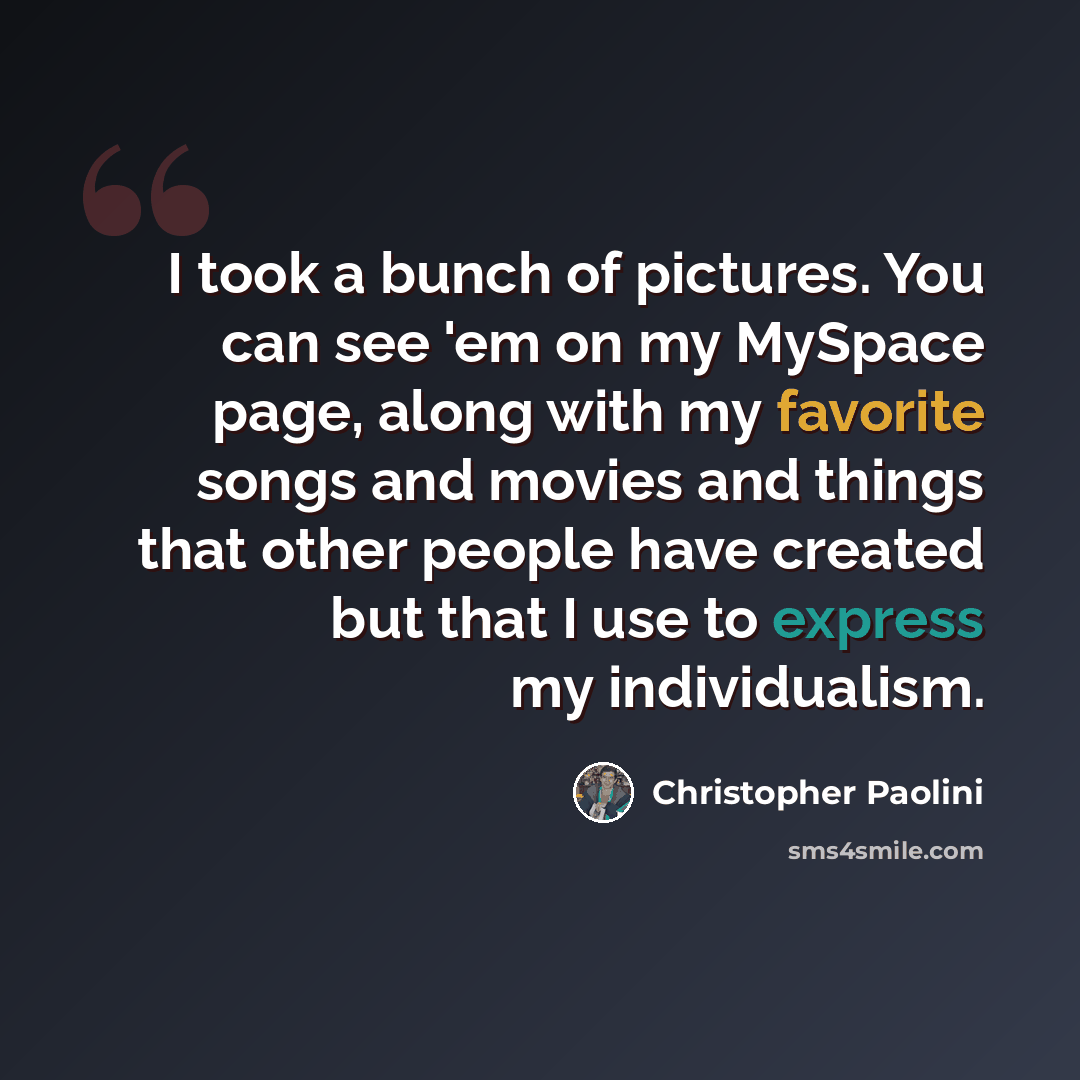 “I took a bunch of pictures. You can see 'em on my MySpace page, along with my favorite songs and movies and things that other people have created but that I use to express my individualism.” quote by Christopher Paolini
