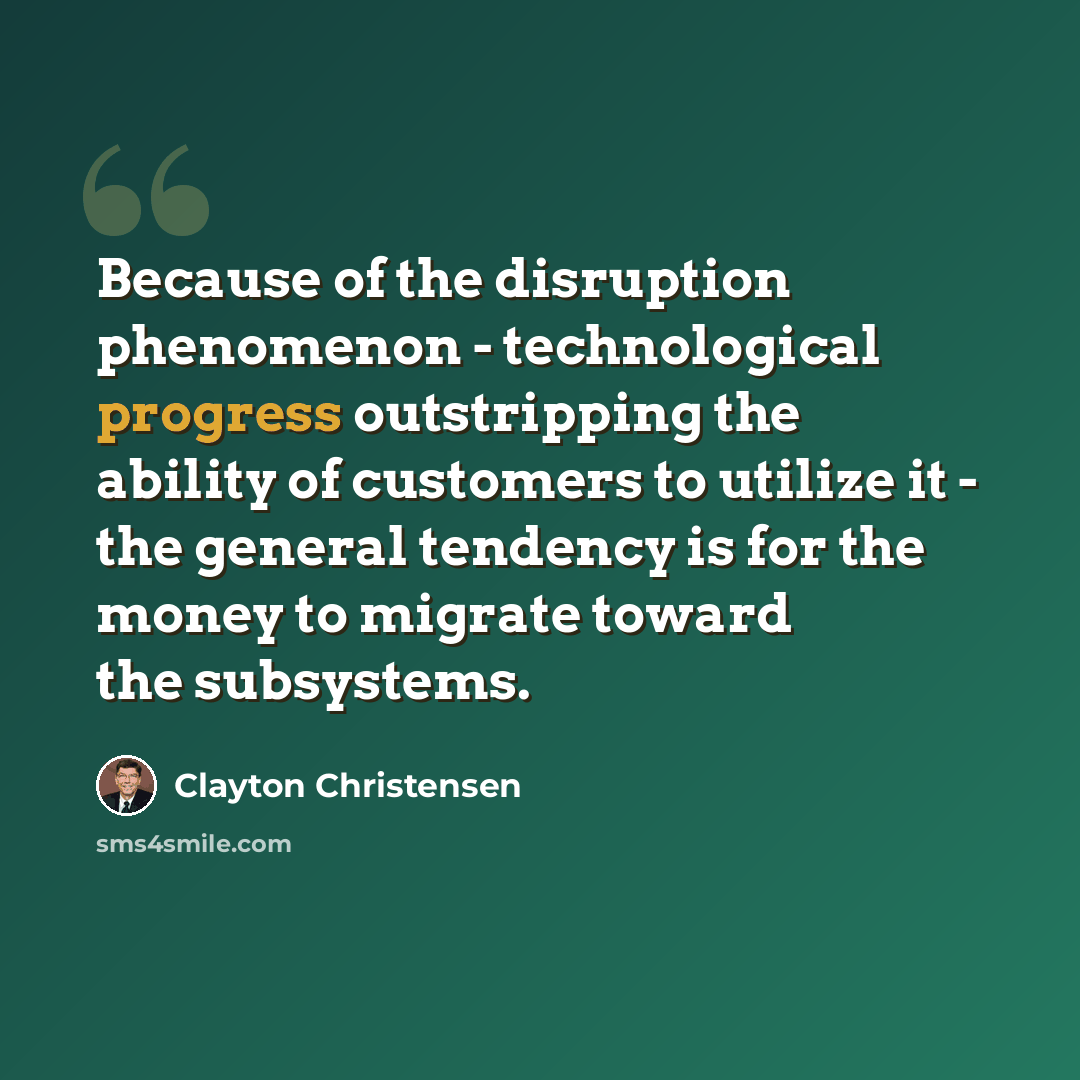 “Because of the disruption phenomenon - technological progress outstripping the ability of customers to utilize it - the general tendency is for the money to migrate toward the subsystems.” quote by Clayton Christensen